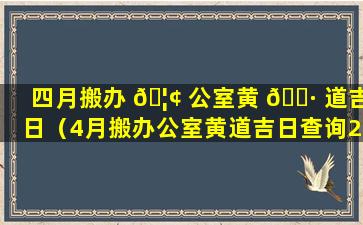 四月搬办 🦢 公室黄 🌷 道吉日（4月搬办公室黄道吉日查询2021年）